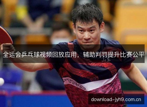 全运会乒乓球视频回放应用，辅助判罚提升比赛公平